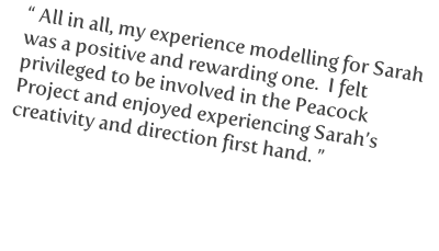 “ All in all, my experience modelling for Sarah 
was a positive and rewarding one.  I felt 
privileged to be involved in the Peacock 
Project and enjoyed experiencing Sarah’s 
creativity and direction first hand. ”



