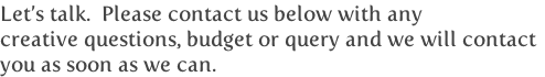 Let’s talk.  Please contact us below with any
creative questions, budget or query and we will contact
you as soon as we can.
