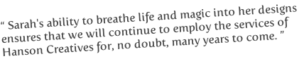 “ Sarah's ability to breathe life and magic into her designs
ensures that we will continue to employ the services of
Hanson Creatives for, no doubt, many years to come. ”
